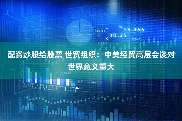 配资炒股给股票 世贸组织：中美经贸高层会谈对世界意义重大