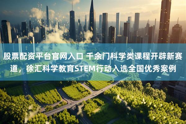股票配资平台官网入口 千余门科学类课程开辟新赛道，徐汇科学教育STEM行动入选全国优秀案例