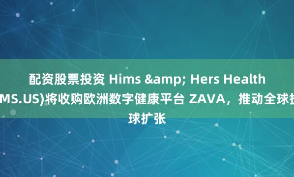 配资股票投资 Hims & Hers Health(HIMS.US)将收购欧洲数字健康平台 ZAVA，推动全球扩张