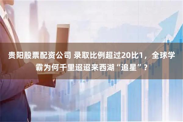 贵阳股票配资公司 录取比例超过20比1，全球学霸为何千里迢迢来西湖“追星”？