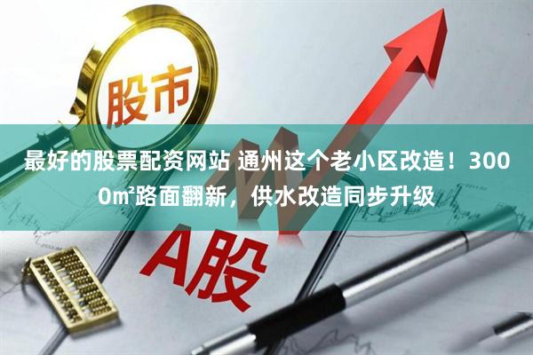最好的股票配资网站 通州这个老小区改造！3000㎡路面翻新，供水改造同步升级