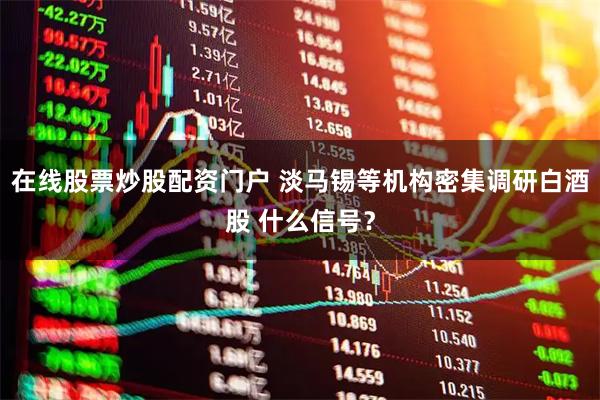 在线股票炒股配资门户 淡马锡等机构密集调研白酒股 什么信号？